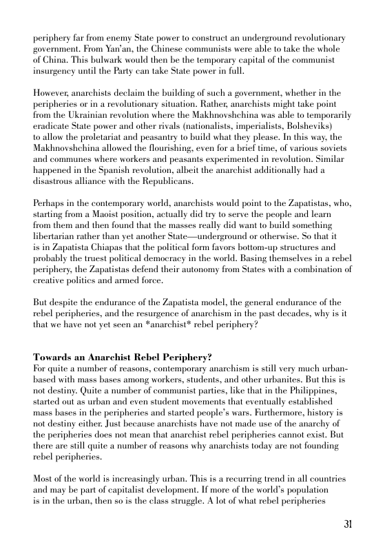 periphery far from encmy State power to construct an underground revolutionary ‘government. From Yan’an, the Chinese communists were able to take the whole of China. This bulwark would then be the temporary capital of the communist insurgency until the Party can take State power in full.  However, anarchists declaim the building of such a government, whether in the peripheries or in a revolutionary situation. Rather, anarchists might take point from the Ukrainian reolution where the Makhnovshchina was able to temporarily exadicate State power and other rivals (nationalists, imperialists, Bolsheviks)  1o allow the proletariat and peasaniry to build what they please. In this way. the Makhnovshehina allowed the flourishing, even for a brief time, of various soviets and communes where workers and peasants experimented in revolution. Similar happened in the Spanish revolution, albeit the anarchist additionally had a disastrous alliance with the Republicans.  Perhaps in the contemporary world, anarchists would point to the Zapatistas, who, starting from a Maoist position, actually did try to serve the people and leam  from them and then found that the masses realy did want to build something libertarian rather than yet another State—underground or otherise. So that it  i in Zapatista Chiapas that the political form favors bottom-up structures and probably the truest political demoeracy in the world. Basing themselves in a rebel periphery, the Zapatistas defend their autonomy from States with a combination of exeative politics and armed force.  But despite the endurance of the Zapatista model, the general endurance of the rebel peripheries, and the resurgence of anarchism in the past decades, why is it that we have not yet seen an *anarchist* rebel periphery?  Towards an Anarchist Rebel Periphery For quite a number of reasons, contemporary anarchism is still very much urban- based with mass bases among workers, students, and other urbanites. But this is not destiny. Quite a number of communist parties, like that in the Philippines, started out as urban and even student movements that eventually established mass bases in the peripheries and started people’s wars. Furthermore. history is not destiny either. Just because anarchists have not made use of the anarchy of the peripheries does not mean that anarchist rebel peripheries cannot exist. But there are stll quite a number of reasons why anarchists today are not founding rebel peripheries.  Most of the world is inercasingly urban. This is a recurring trend in all countries and may be part of capitalist development. If more of the world’s population i in the urban, then so is the class strugele. A lot of what rebel peripheries  3l 